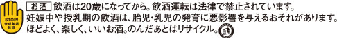 お酒は二十歳になってから。飲酒運転は法律で禁じられています。妊娠中や授乳期の飲酒は、胎児・乳児の発育に悪影響を与えるおそれがあります。ほどよく、楽しく、いいお酒。呑んだあとはリサイクル。